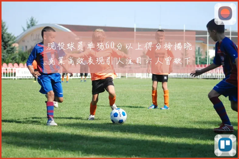 现役球员单场60分以上得分榜揭晓克莱高效表现引人注目六人曾砍下70分以上