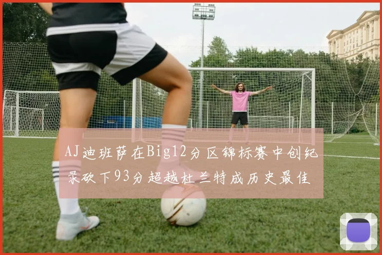 AJ迪班萨在Big12分区锦标赛中创纪录砍下93分超越杜兰特成历史最佳
