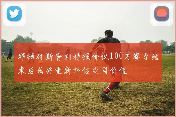 邓顿对斯普利特报价仅100万赛季结束后或将重新评估合同价值